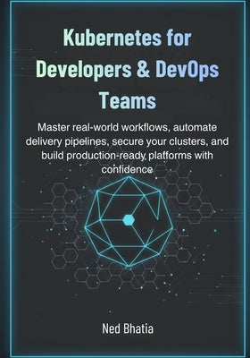 Kubernetes for Developers & DevOps Teams: Master real-world workflows, automate delivery pipelines, secure your clusters, and build production-ready p by Bhatia, Ned
