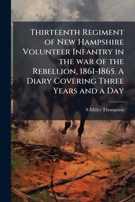 Thirteenth Regiment of New Hampshire Volunteer Infantry in the war of the Rebellion, 1861-1865. A Diary Covering Three Years and a Day by Thompson, S. Millet