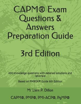 Capm(r) Exam Questions & Answers Preparation Guide: 450 Knowledge Questions with Detailed Solutions and Rationale Based on Pmbok(r) Guide 6th Edition by Dillon, Liam P.