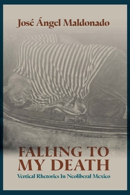 Falling to My Death: Vertical Rhetorics in Neoliberal Mexico by Maldonado, José Ángel