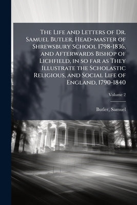 The Life and Letters of Dr. Samuel Butler, Head-master of Shrewsbury School 1798-1836, and Afterwards Bishop of Lichfield, in so far as They Illustrat by Butler, Samuel