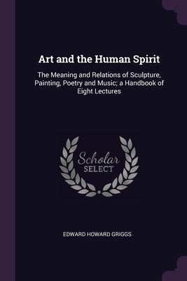 Art and the Human Spirit: The Meaning and Relations of Sculpture, Painting, Poetry and Music; a Handbook of Eight Lectures by Griggs, Edward Howard