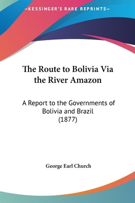 The Route to Bolivia Via the River Amazon: A Report to the Governments of Bolivia and Brazil (1877) by Church, George Earl