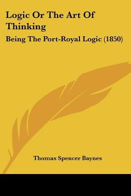 Logic Or The Art Of Thinking: Being The Port-Royal Logic (1850) by Baynes, Thomas Spencer