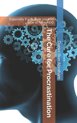 The Cure for Procrastination: Especially if you are a creative type or have ADD by Ben Abraham, Daniel