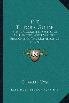 The Tutor's Guide: Being A Complete System Of Arithmetic, With Various Branches In The Mathematics (1772) by Vyse, Charles