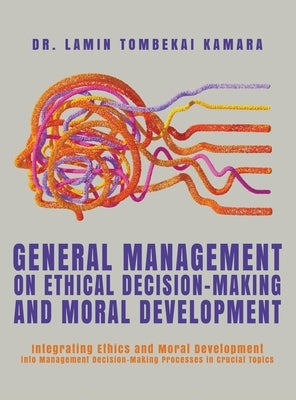 General Management On Ethical Decision-Making and Moral Development: Integrating Ethics and Moral Development into Management Decision-Making Processe by Kamara, Lamin Tombekai