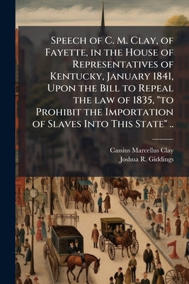 Speech of C. M. Clay, of Fayette, in the House of Representatives of Kentucky, January 1841, Upon the Bill to Repeal the law of 1835, "to Prohibit the by Clay, Cassius Marcellus