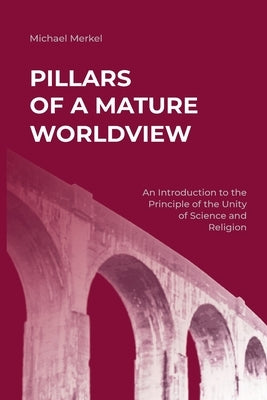 Pillars of a Mature Worldview: An Introduction to the Principle of the Unity of Science and Religion by Merkel, Michael