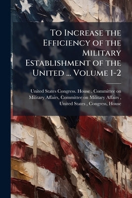 To Increase the Efficiency of the Military Establishment of the United ... Volume 1-2 by United States Congress House Committe