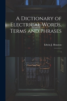 A Dictionary of Electrical Words, Terms and Phrases: 1 by Houston, Edwin J. 1847-1914