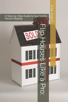 Flip Houses Like a Pro: A Step-by-Step Guide to Successful House Flipping by Jones, Toni