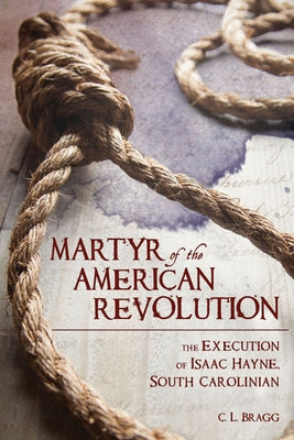 Martyr of the American Revolution: The Execution of Isaac Hayne, South Carolinian by Bragg, C. L.