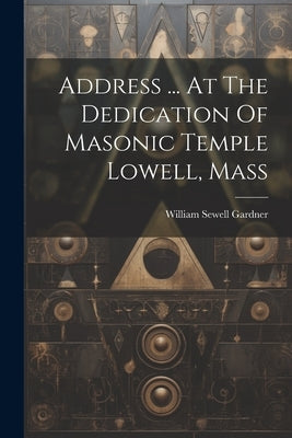 Address ... At The Dedication Of Masonic Temple Lowell, Mass by Gardner, William Sewell