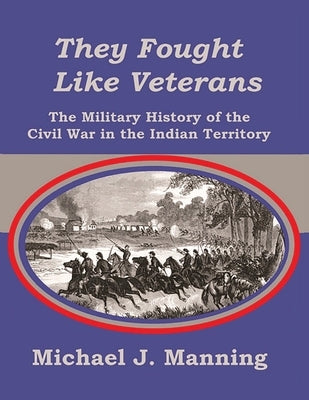 They Fought Like Veterans: The Military History of the Civil War in the Indian Territory by Manning, Michael J.