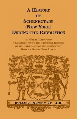 History Of Schenectady (New York) During The Revolution, To Which Is Appended A Contribution To The Individual Records Of The Inhabitants Of The Schen by Hanson, Willis T.