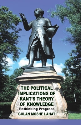 The Political Implications of Kant's Theory of Knowledge: Rethinking Progress by Lahat, G.