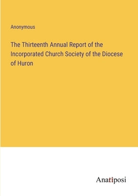 The Thirteenth Annual Report of the Incorporated Church Society of the Diocese of Huron by Anonymous