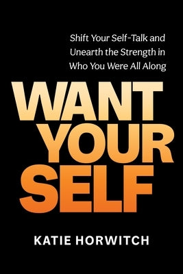 Want Your Self: Shift Your Self-Talk and Unearth the Strength in Who You Were All Along by Horwitch, Katie
