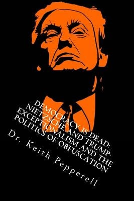 Democracy Is Dead: Nietzsche and Trump: Exceptionalism and the Politics of Obfuscation by Pepperell, Keith