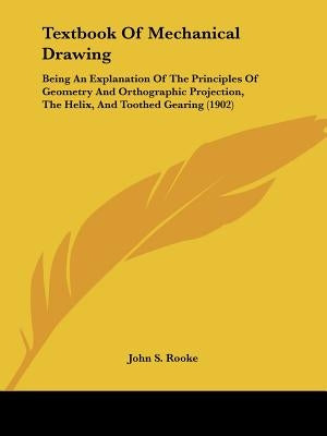 Textbook Of Mechanical Drawing: Being An Explanation Of The Principles Of Geometry And Orthographic Projection, The Helix, And Toothed Gearing (1902) by Rooke, John S.