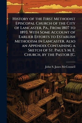 History of the First Methodist Episcopal Church of the City of Lancaster, Pa., From 1807 to 1893. With Some Account of Earlier Efforts to Establish Me by McConnell, John S. Janes