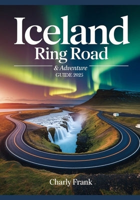 Iceland Ring Road & Adventure Guide 2025: Ultimate Road Trip Maps, Epic Outdoor Activities & Insider Tips for Unforgettable Journeys by Frank, Charly