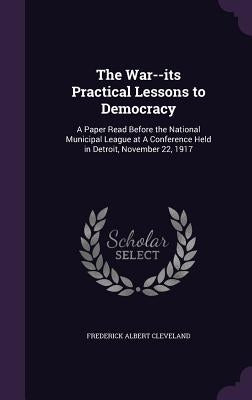 The War--its Practical Lessons to Democracy: A Paper Read Before the National Municipal League at A Conference Held in Detroit, November 22, 1917 by Cleveland, Frederick Albert