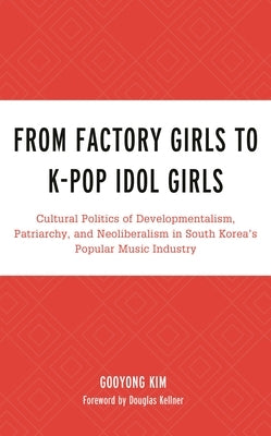 From Factory Girls to K-Pop Idol Girls: Cultural Politics of Developmentalism, Patriarchy, and Neoliberalism in South Korea's Popular Music Industry by Kim, Gooyong