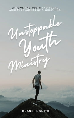 Unstoppable Youth Ministry: Empowering Youth and Young Adults As Agents of Flourishing by Smith, Duane H.