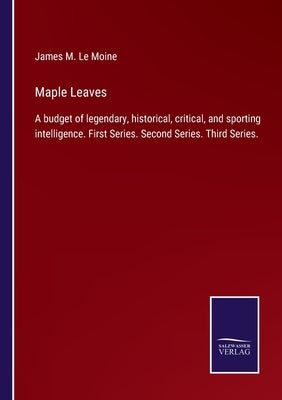 Maple Leaves: A budget of legendary, historical, critical, and sporting intelligence. First Series. Second Series. Third Series. by Le Moine, James M.