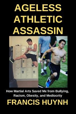 Ageless Athletic Assassin: How Martial Arts Saved Me from Bullying, Racism, Obesity, and Mediocrity by Huynh, Francis