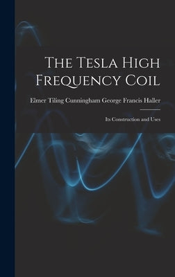 The Tesla High Frequency Coil: Its Construction and Uses by Francis Haller, Elmer Tiling Cunningh