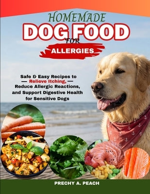 Homemade Dog Food food for Allergies: Safe & Easy Recipes to Relieve Itching, Reduce Allergic Reactions and Support Digestive Health for Sensitive Dog by A. Peach, Prechy