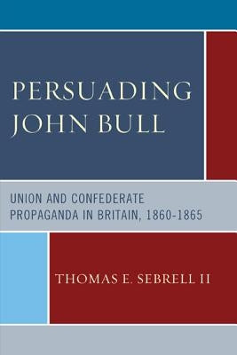 Persuading John Bull: Union and Confederate Propaganda in Britain, 1860-65 by Sebrell, Thomas E.