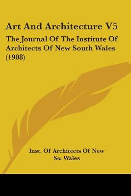 Art And Architecture V5: The Journal Of The Institute Of Architects Of New South Wales (1908) by Inst of Architects of New So Wales