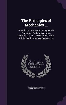 The Principles of Mechanics ...: To Which Is Now Added, an Appendix; Containing Explanatory Notes, Illustrations, and Observations. a New Edition, Wit by Emerson, William