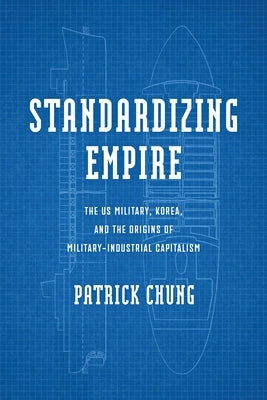 Standardizing Empire: The Us Military, Korea, and the Origins of Military-Industrial Capitalism by Chung, Patrick