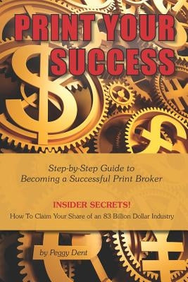 Print Your Success: Step by Step Guide to Becoming a Successful Print Broker INSIDER SECRETS! How to Claim Your Share of an 83 Billion Dollar Industry by Dent, Peggy