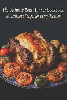 The Ultimate Roast Dinner Cookbook: 103 Delicious Recipes for Every Occasion by Dinner, Ultimate Roast