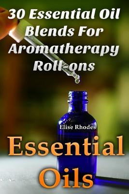 Essential Oils: 30 Essential Oil Blends For Aromatherapy Roll-ons by Rhodes, Elise