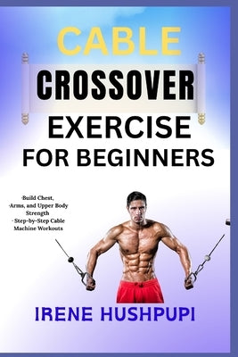 Cable Crossover Exercise for Beginners: -Build Chest, -Arms, and Upper Body Strength -Step-by-Step Cable Machine Workouts by Hushpupi, Irene