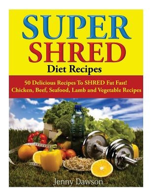 Super Shred Diet Recipes: 50 Delicious Recipes To SHRED Fat Fast! Chicken, Beef, Seafood, Lamb and Vegetable Recipes by Dawson, Jenny