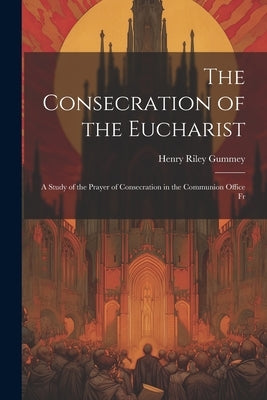 The Consecration of the Eucharist: A Study of the Prayer of Consecration in the Communion Office Fr by Gummey, Henry Riley