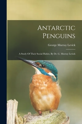 Antarctic Penguins: A Study Of Their Social Habits, By Dr. G. Murray Levick by Levick, George Murray