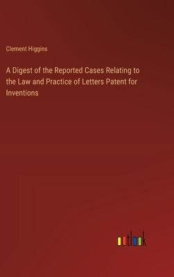 A Digest of the Reported Cases Relating to the Law and Practice of Letters Patent for Inventions by Higgins, Clement