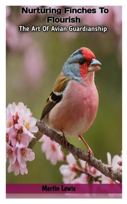 Nurturing Finches To Flourish: The Art Of Avian Guardianship by Lewis, Martin
