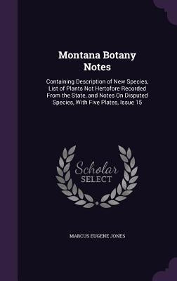 Montana Botany Notes: Containing Description of New Species, List of Plants Not Hertofore Recorded From the State, and Notes On Disputed Spe by Jones, Marcus Eugene