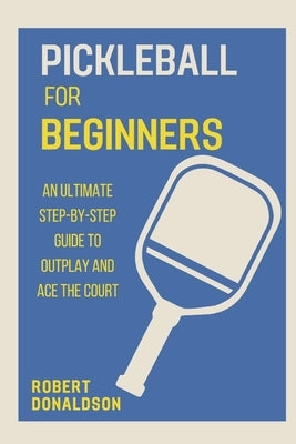Pickleball for Beginners: An Ultimate Step-by-Step Guide to Outplay and Ace the Court by Donaldson, Robert
