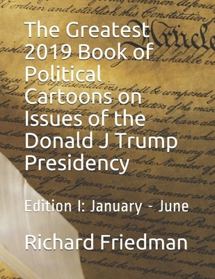 The Greatest 2019 Book of Political Cartoons on Issues of the Donald J Trump Presidency: Edition I: January - June by Friedman, Richard
